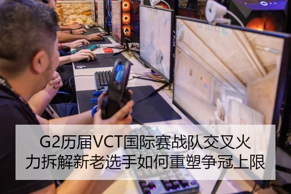 G2历届VCT国际赛战队交叉火力拆解新老选手如何重塑争冠上限